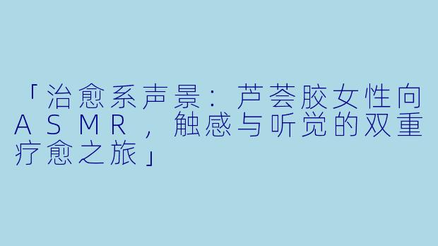 「治愈系声景：芦荟胶女性向ASMR，触感与听觉的双重疗愈之旅」