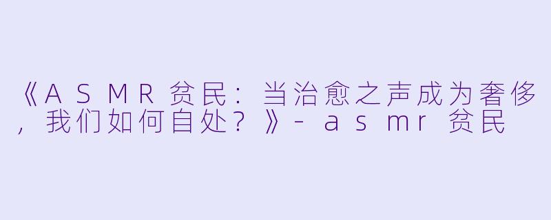《ASMR贫民:当治愈之声成为奢侈,我们如何自处?》