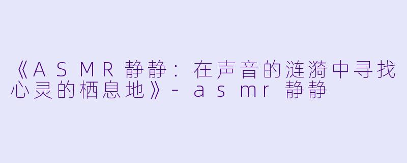 《ASMR静静：在声音的涟漪中寻找心灵的栖息地》-asmr静静