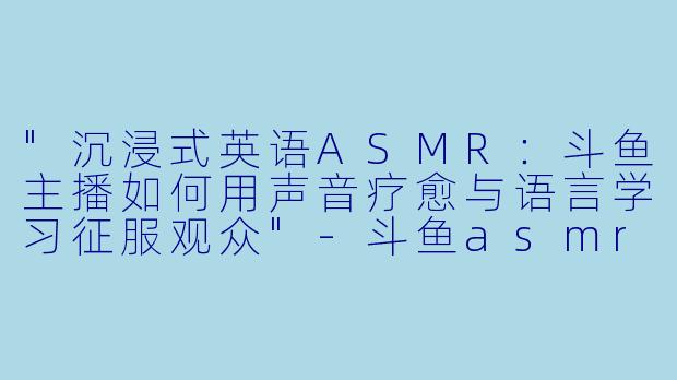 "沉浸式英语ASMR:斗鱼主播如何用声音疗愈与语言学习征服观众"
