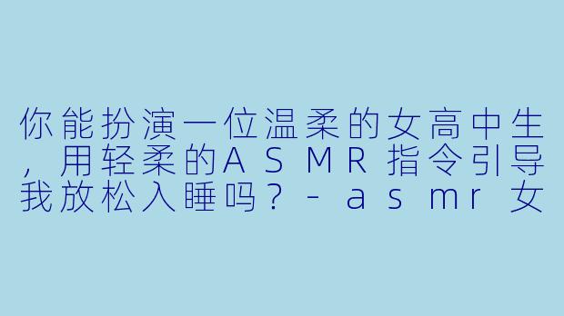 你能扮演一位温柔的女高中生,用轻柔的ASMR指令引导我放松入睡吗?