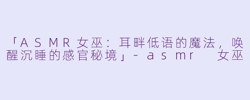 「ASMR女巫：耳畔低语的魔法，唤醒沉睡的感官秘境」-asmr 女巫