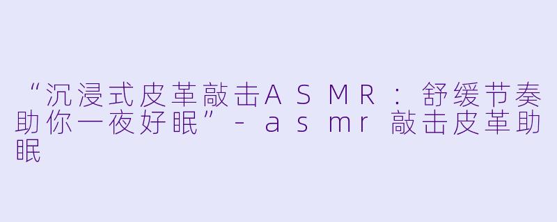 “沉浸式皮革敲击ASMR：舒缓节奏助你一夜好眠”-asmr敲击皮革助眠
