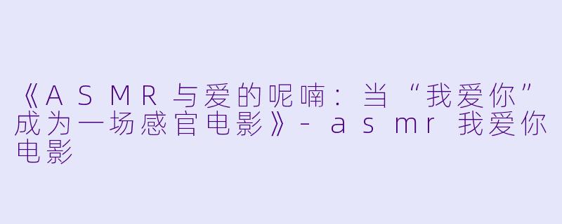 《ASMR与爱的呢喃：当“我爱你”成为一场感官电影》-asmr我爱你电影