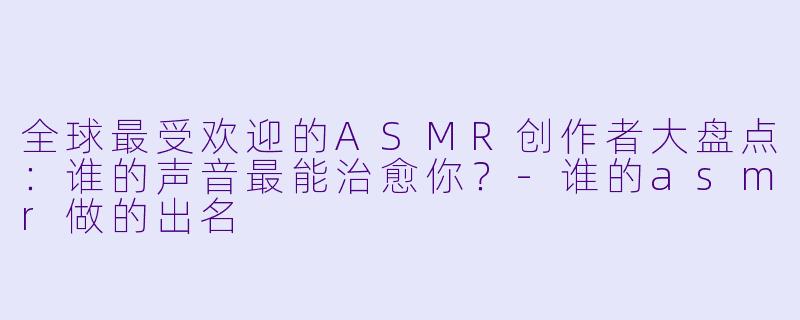 全球最受欢迎的ASMR创作者大盘点：谁的声音最能治愈你？-谁的asmr做的出名