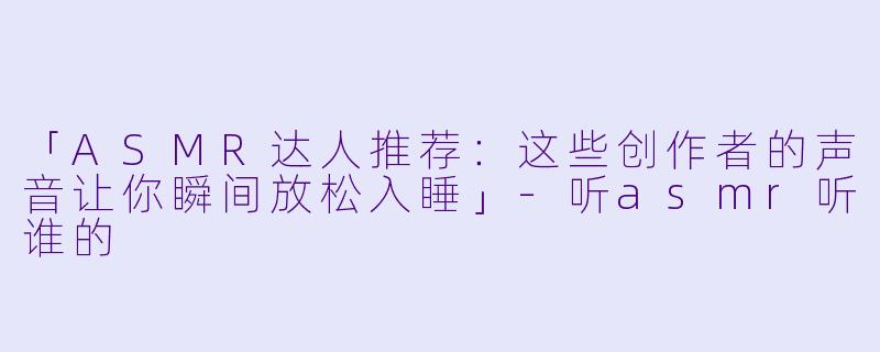 「ASMR达人推荐：这些创作者的声音让你瞬间放松入睡」-听asmr听谁的