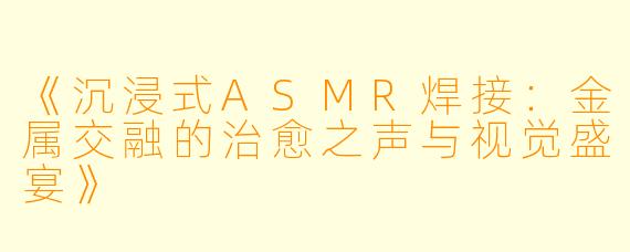 《沉浸式ASMR焊接：金属交融的治愈之声与视觉盛宴》