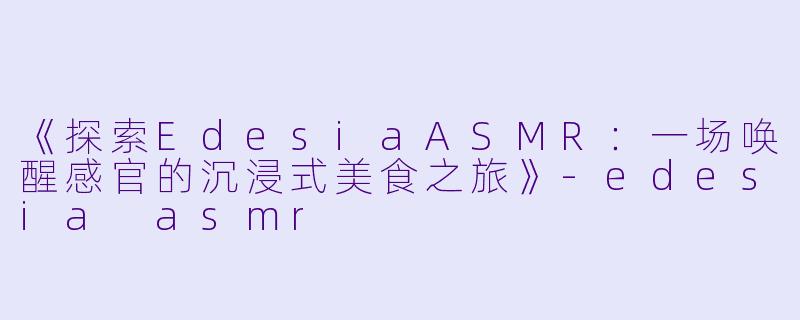 《探索EdesiaASMR：一场唤醒感官的沉浸式美食之旅》-edesia asmr