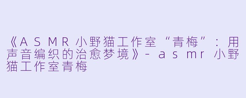 《ASMR小野猫工作室“青梅”：用声音编织的治愈梦境》-asmr小野猫工作室青梅