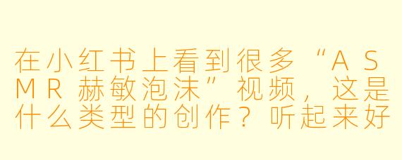 在小红书上看到很多“ASMR赫敏泡沫”视频，这是什么类型的创作？听起来好神奇！