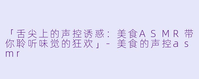 「舌尖上的声控诱惑：美食ASMR带你聆听味觉的狂欢」-美食的声控asmr