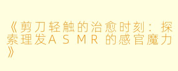 《剪刀轻触的治愈时刻：探索理发ASMR的感官魔力》