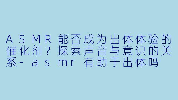 ASMR能否成为出体体验的催化剂？探索声音与意识的关系-asmr有助于出体吗