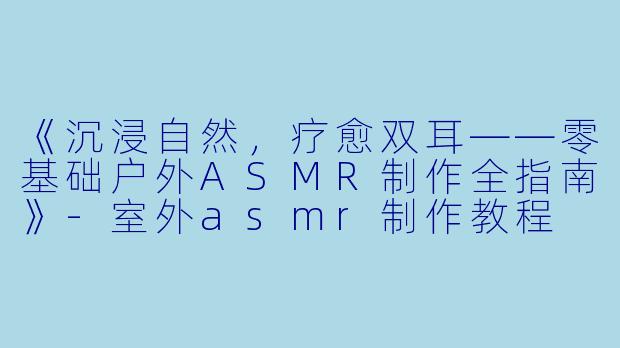 《沉浸自然，疗愈双耳——零基础户外ASMR制作全指南》-室外asmr制作教程