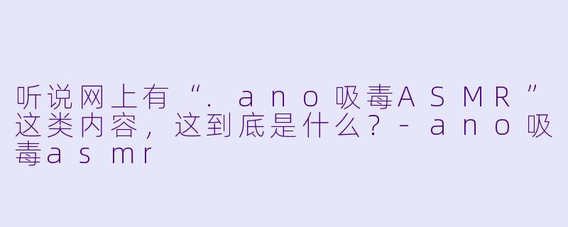 听说网上有“.ano吸毒ASMR”这类内容，这到底是什么？-ano吸毒asmr