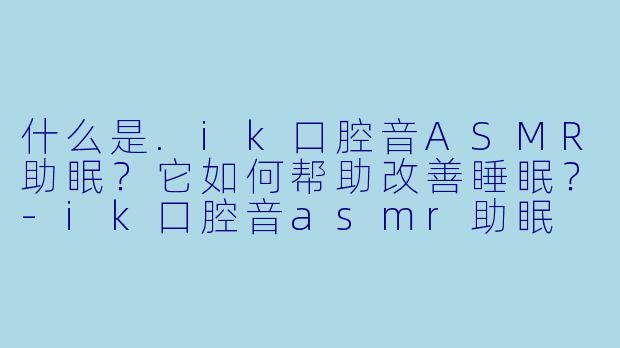 什么是.ik口腔音ASMR助眠？它如何帮助改善睡眠？-ik口腔音asmr助眠