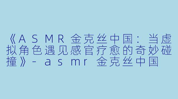 《ASMR金克丝中国:当虚拟角色遇见感官疗愈的奇妙碰撞》