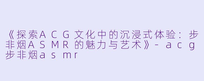 《探索ACG文化中的沉浸式体验：步非烟ASMR的魅力与艺术》-acg步非烟asmr