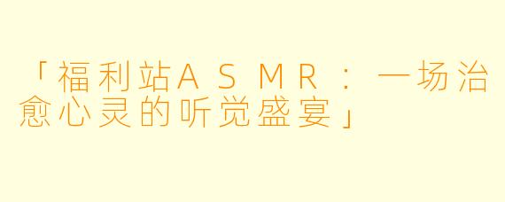 「福利站ASMR：一场治愈心灵的听觉盛宴」
