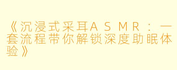 《沉浸式采耳ASMR：一套流程带你解锁深度助眠体验》