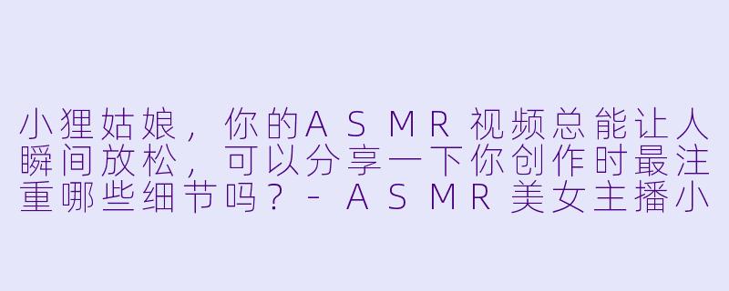 小狸姑娘,你的ASMR视频总能让人瞬间放松,可以分享一下你创作时最注重哪些细节吗?