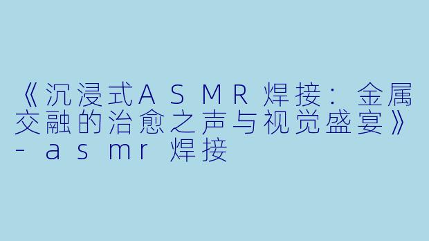 《沉浸式ASMR焊接：金属交融的治愈之声与视觉盛宴》-asmr焊接