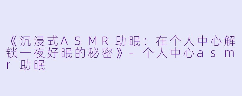 《沉浸式ASMR助眠：在个人中心解锁一夜好眠的秘密》-个人中心asmr助眠