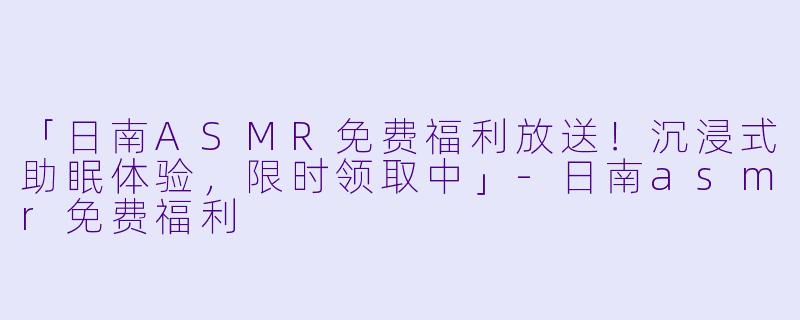「日南ASMR免费福利放送!沉浸式助眠体验,限时领取中」