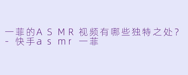 一菲的ASMR视频有哪些独特之处？-快手asmr一菲