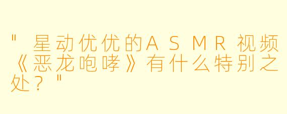 "星动优优的ASMR视频《恶龙咆哮》有什么特别之处?"