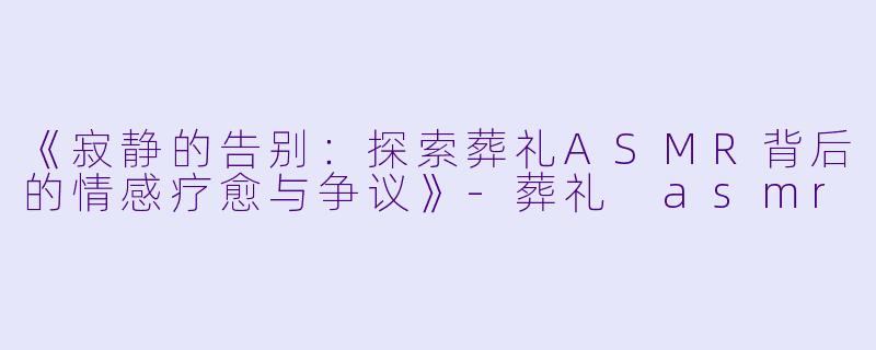 《寂静的告别：探索葬礼ASMR背后的情感疗愈与争议》-葬礼 asmr