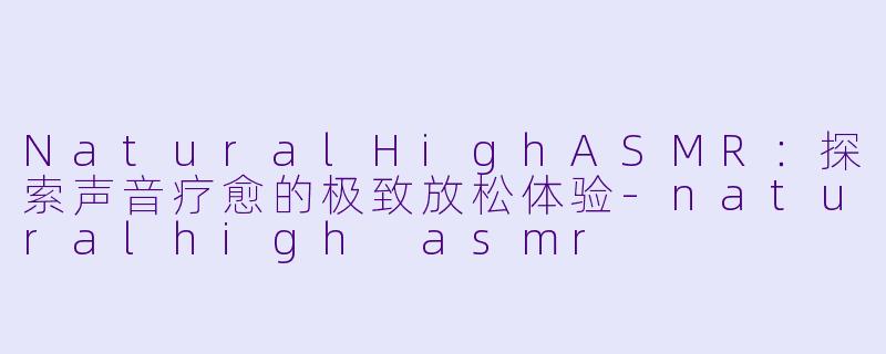 NaturalHighASMR：探索声音疗愈的极致放松体验-naturalhigh asmr