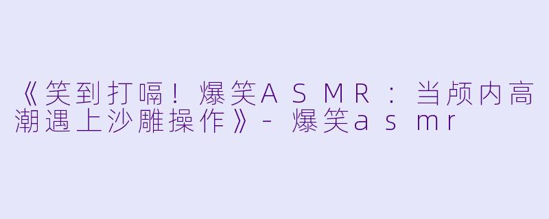 《笑到打嗝!爆笑ASMR:当颅内高潮遇上沙雕操作》