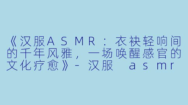 《汉服ASMR：衣袂轻响间的千年风雅，一场唤醒感官的文化疗愈》-汉服 asmr