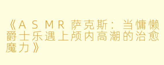 《ASMR萨克斯：当慵懒爵士乐遇上颅内高潮的治愈魔力》