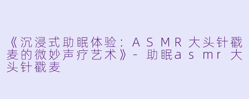 《沉浸式助眠体验:ASMR大头针戳麦的微妙声疗艺术》