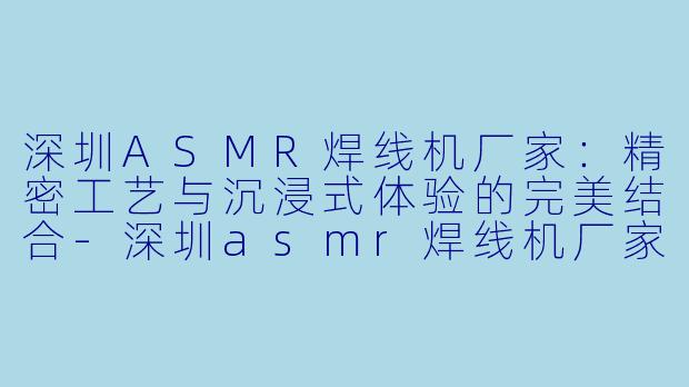 深圳ASMR焊线机厂家：精密工艺与沉浸式体验的完美结合-深圳asmr焊线机厂家