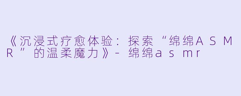 《沉浸式疗愈体验：探索“绵绵ASMR”的温柔魔力》-绵绵asmr