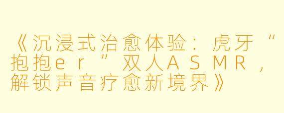 《沉浸式治愈体验：虎牙“抱抱er”双人ASMR，解锁声音疗愈新境界》
