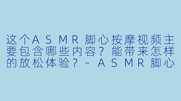 这个ASMR脚心按摩视频主要包含哪些内容?能带来怎样的放松体验?