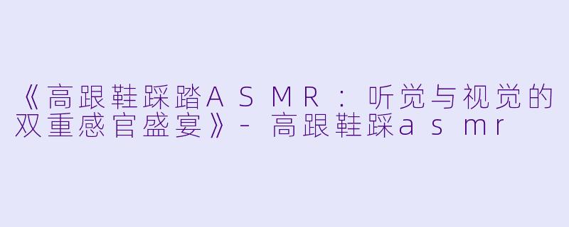 《高跟鞋踩踏ASMR：听觉与视觉的双重感官盛宴》-高跟鞋踩asmr