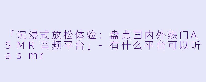 「沉浸式放松体验：盘点国内外热门ASMR音频平台」-有什么平台可以听asmr