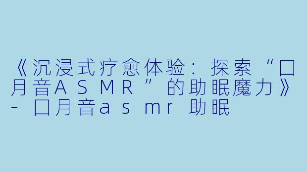 《沉浸式疗愈体验：探索“囗月音ASMR”的助眠魔力》-囗月音asmr助眠