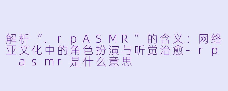 解析“.rpASMR”的含义:网络亚文化中的角色扮演与听觉治愈
