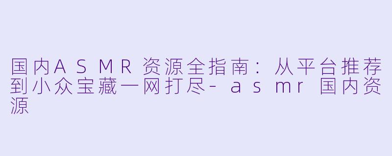 国内ASMR资源全指南：从平台推荐到小众宝藏一网打尽-asmr国内资源