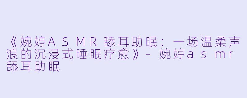 《婉婷ASMR舔耳助眠：一场温柔声浪的沉浸式睡眠疗愈》-婉婷asmr舔耳助眠