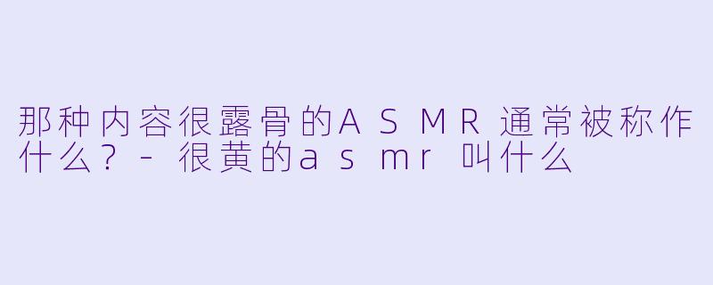 那种内容很露骨的ASMR通常被称作什么？-很黄的asmr叫什么