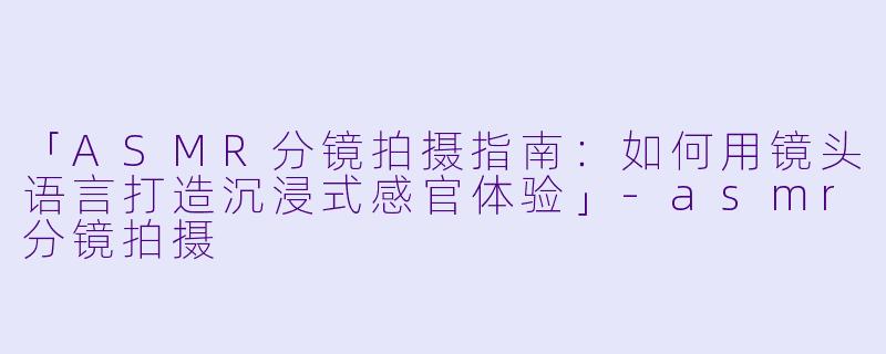 「ASMR分镜拍摄指南:如何用镜头语言打造沉浸式感官体验」