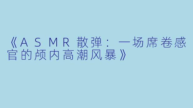 《ASMR散弹:一场席卷感官的颅内高潮风暴》