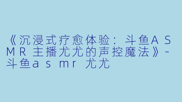 《沉浸式疗愈体验:斗鱼ASMR主播尤尤的声控魔法》